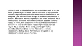 Históricamente la videoconferencia estuvo enmarcada en el ámbito
de las grandes organizaciones, ya que los costos de equipamiento
tanto en máquinas como en habitaciones adecuadas eran altos. Por
otra parte, y tal como vimos en el capítulo anterior con el tema de la
telefonía a través de Internet, el problema del ancho de banda, y sus
limitaciones a la hora de transmitir información "pesada" (como el
video y el audio), tuvo su solución recién cuando se desarrollaron
aplicaciones para la compresión y descompresión de archivos.
Hoy en día, la potencia de las computadoras personales,
asociadas a la irrupción de nuevos dispositivos -como las
videocámaras de bajo coste- han facilitado la llegada de las
videoconferencias al usuario "común".
 