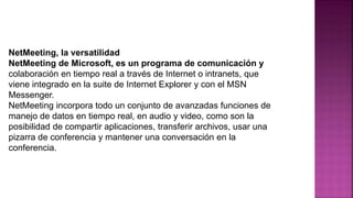 NetMeeting, la versatilidad
NetMeeting de Microsoft, es un programa de comunicación y
colaboración en tiempo real a través de Internet o intranets, que
viene integrado en la suite de Internet Explorer y con el MSN
Messenger.
NetMeeting incorpora todo un conjunto de avanzadas funciones de
manejo de datos en tiempo real, en audio y video, como son la
posibilidad de compartir aplicaciones, transferir archivos, usar una
pizarra de conferencia y mantener una conversación en la
conferencia.
 