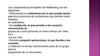 Las características principales de NetMeeting son las
siguientes:
• Está basado en estándares por lo que puede operar
con otros productos de conferencias que también estén
basados
en estándares.
• Es multipunto, lo que permite a los usuarios
comunicarse en
grupos de a ocho personas al mismo tiempo (en video,
de a
una por vez).
• Permite compartir aplicaciones, lo que faculta a los
usuarios
a colaborar en tiempo real formando parte de un grupo
para la
preparación de un documento.
 