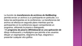 La función de transferencia de archivos de NetMeeting
permite enviar un archivo a un participante en particular, o a
todos los participantes en la conferencia. La transferencia del
archivo se efectúa en segundo plano mientras que los
participantes en la conferencia siguen compartiendo un
programa, utilizando la pizarra o dialogando.
• El programa de pizarra (Whiteboard) es una aplicación de
dibujo multiusuario y multipágina que permite a los usuarios
dibujar un organigrama, diagrama de flujo, diagrama o
presentar cualquier otro gráfico
 