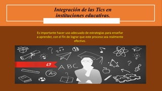 Integración de las Tics en
instituciones educativas.
Es importante hacer uso adecuado de estrategias para enseñar
a aprender, con el fin de lograr que este proceso sea realmente
efectivo.
 