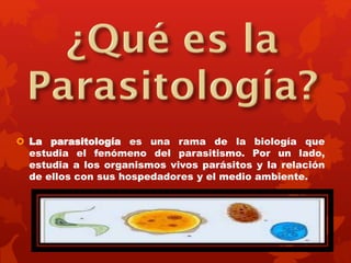  La parasitología es una rama de la biología que 
estudia el fenómeno del parasitismo. Por un lado, 
estudia a los organismos vivos parásitos y la relación 
de ellos con sus hospedadores y el medio ambiente. 
 