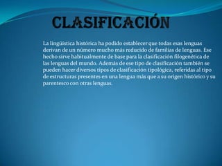 ClasificaciónLa lingüística histórica ha podido establecer que todas esas lenguas derivan de un número mucho más reducido de familias de lenguas. Ese hecho sirve habitualmente de base para la clasificación filogenética de las lenguas del mundo. Además de ese tipo de clasificación también se pueden hacer diversos tipos de clasificación tipológica, referidas al tipo de estructuras presentes en una lengua más que a su origen histórico y su parentesco con otras lenguas.