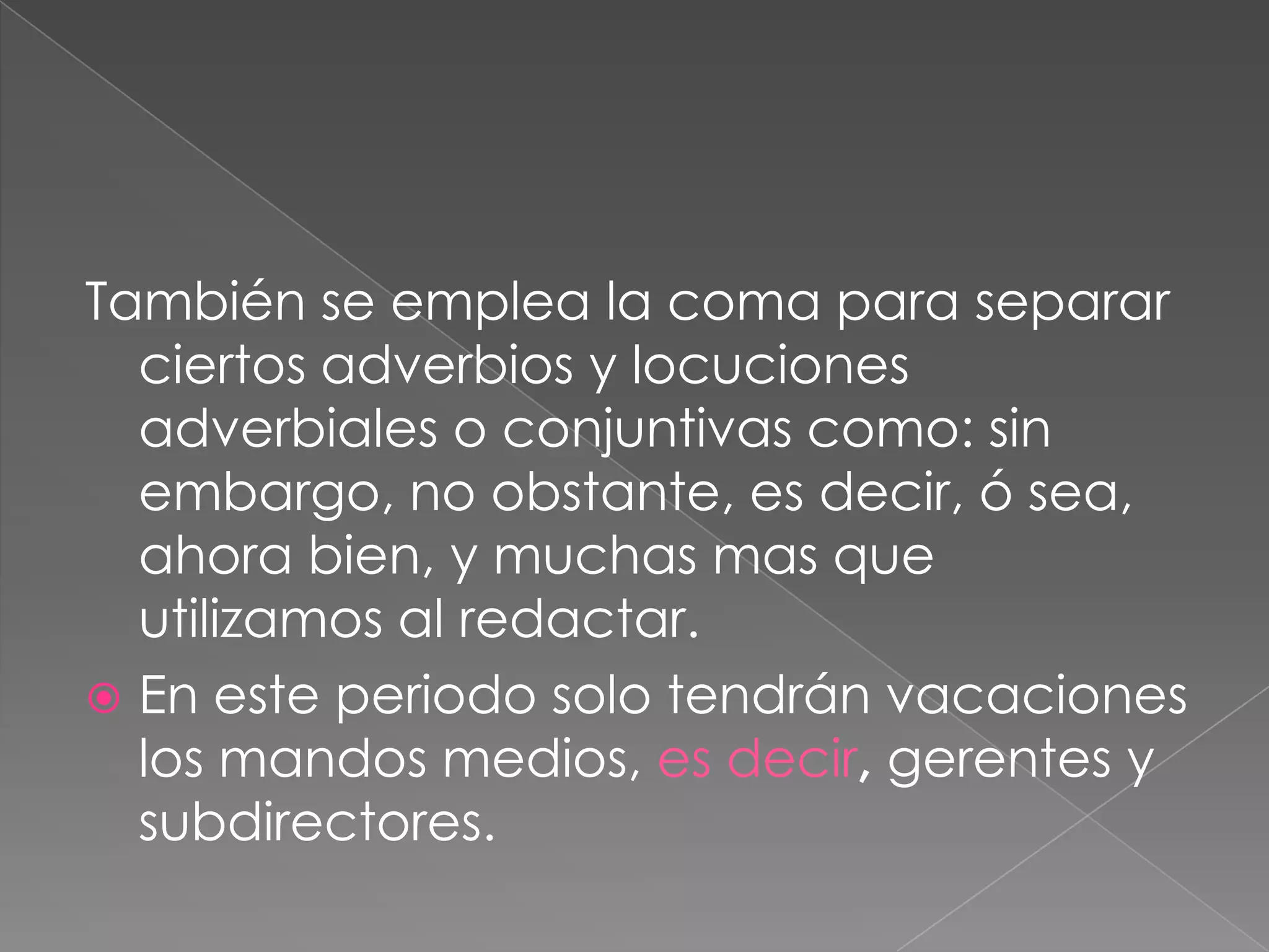 También se emplea la coma para separar ciertos adverbios y locuciones adverbiales o conjuntivas como: sin embargo, no obstante, es decir, ó sea, ahora bien, y muchas mas que utilizamos al redactar.En este periodo solo tendrán vacaciones los mandos medios, es decir, gerentes y subdirectores.  