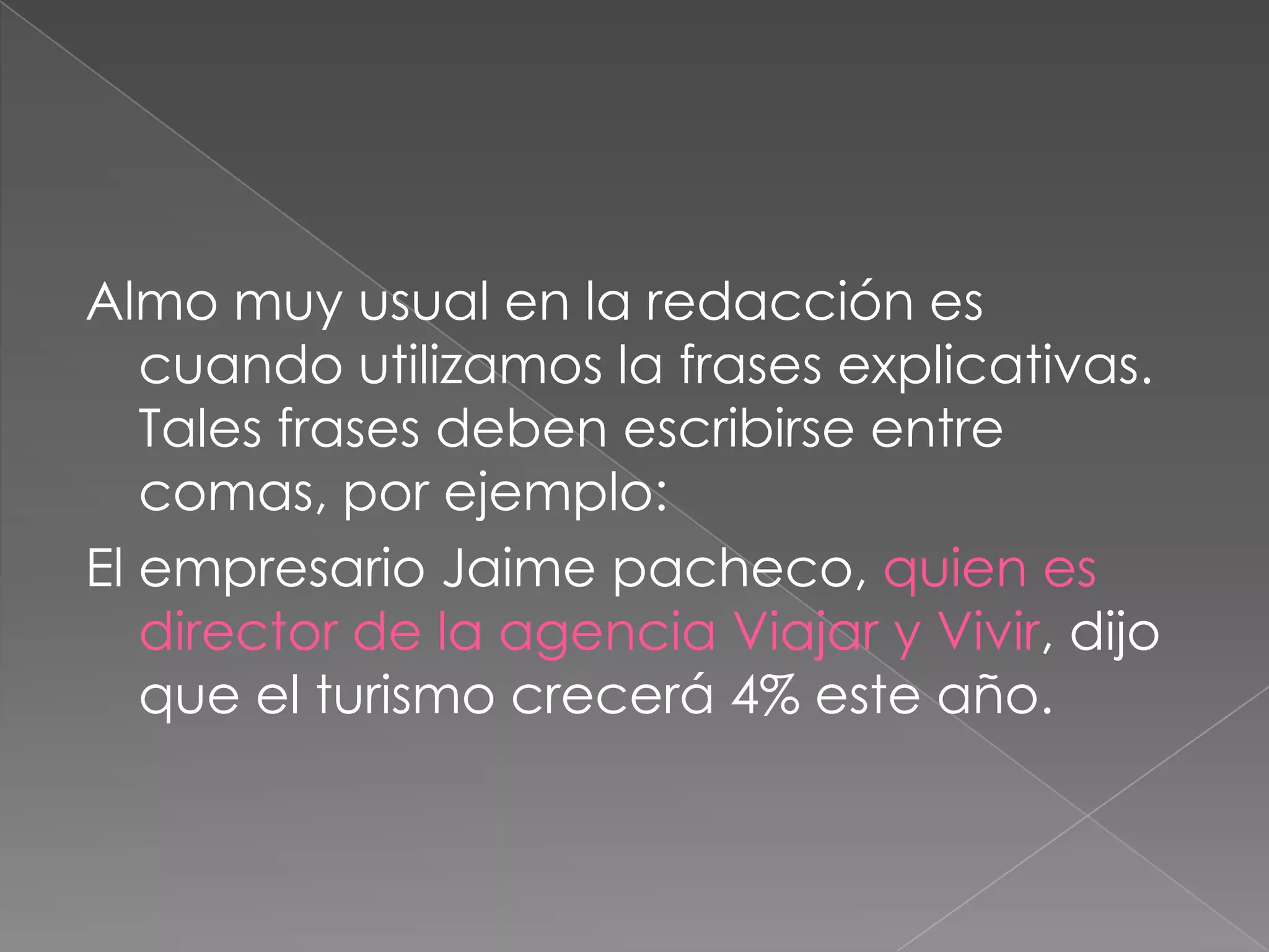 Almo muy usual en la redacción es cuando utilizamos la frases explicativas. Tales frases deben escribirse entre comas, por ejemplo:El empresario Jaime pacheco, quien es director de la agencia Viajar y Vivir, dijo que el turismo crecerá 4% este año.