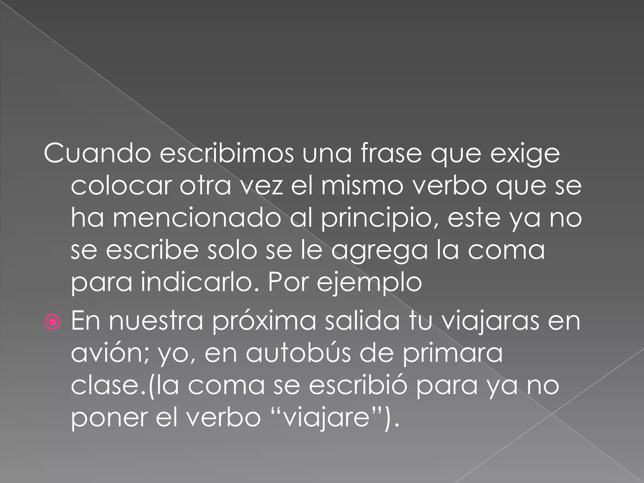 Cuando escribimos una frase que exige colocar otra vez el mismo verbo que se ha mencionado al principio, este ya no se escribe solo se le agrega la coma para indicarlo. Por ejemploEn nuestra próxima salida tu viajaras en avión; yo, en autobús de primara clase.(la coma se escribió para ya no poner el verbo “viajare”).  