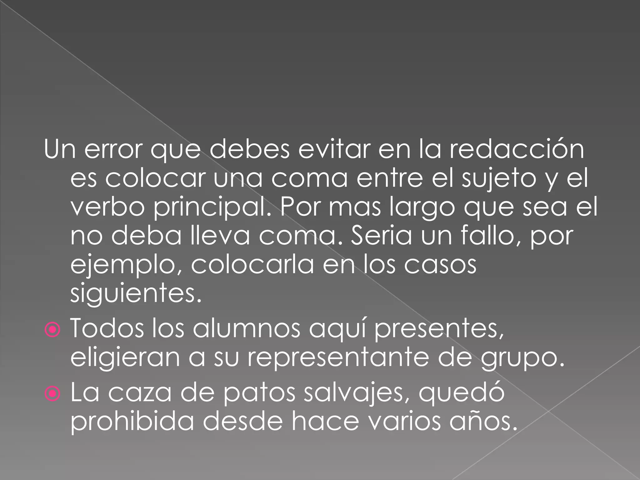 Un error que debes evitar en la redacción es colocar una coma entre el sujeto y el verbo principal. Por mas largo que sea el no deba lleva coma. Seria un fallo, por ejemplo, colocarla en los casos siguientes.Todos los alumnos aquí presentes, eligieran a su representante de grupo.  La caza de patos salvajes, quedó prohibida desde hace varios años.