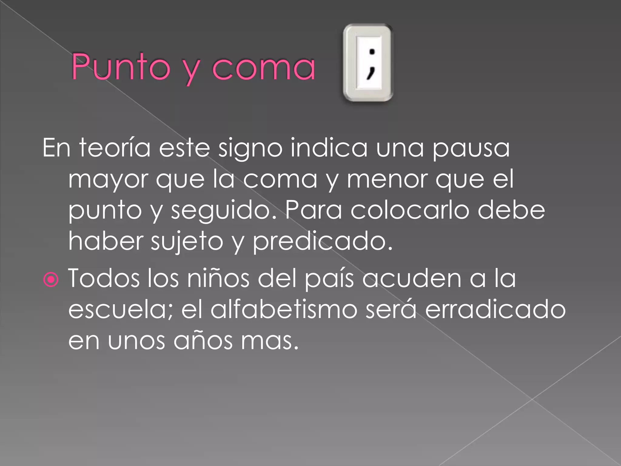 Punto y coma En teoría este signo indica una pausa mayor que la coma y menor que el punto y seguido. Para colocarlo debe haber sujeto y predicado.Todos los niños del país acuden a la escuela; el alfabetismo será erradicado en unos años mas.   
