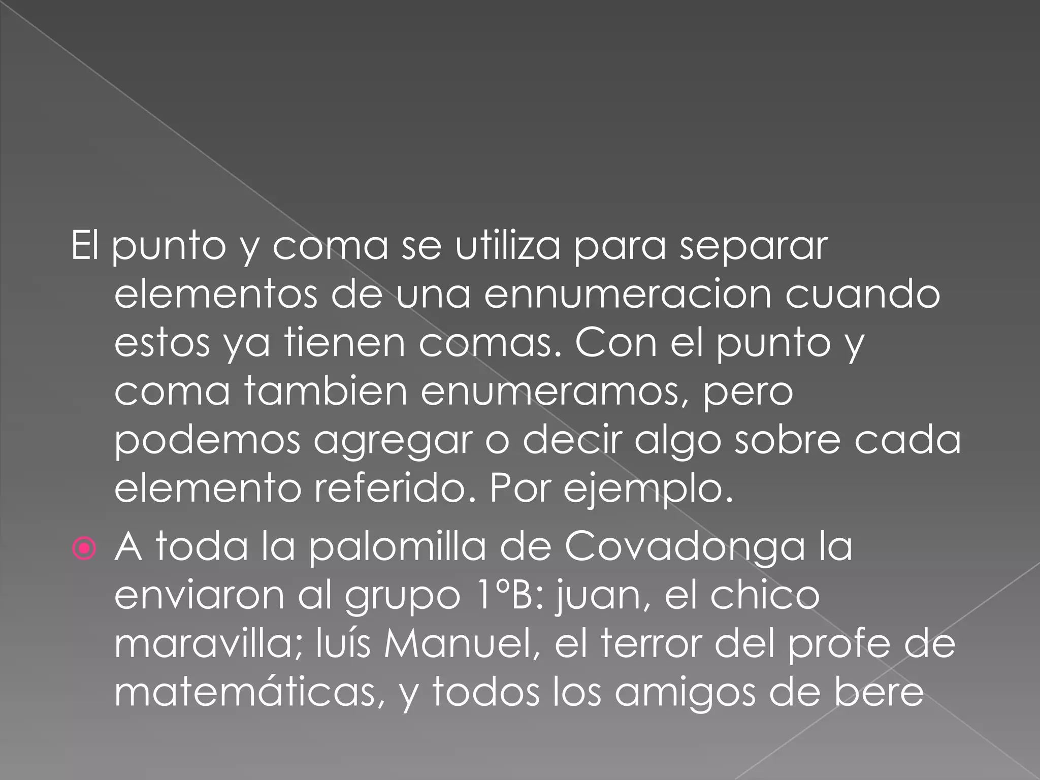 El punto y coma se utiliza para separar elementos de una ennumeracion cuando estos ya tienen comas. Con el punto y coma tambien enumeramos, pero podemos agregar o decir algo sobre cada elemento referido. Por ejemplo.A toda la palomilla de Covadonga la  enviaron al grupo 1ºB: juan, el chico maravilla; luís Manuel, el terror del profe de matemáticas, y todos los amigos de bere