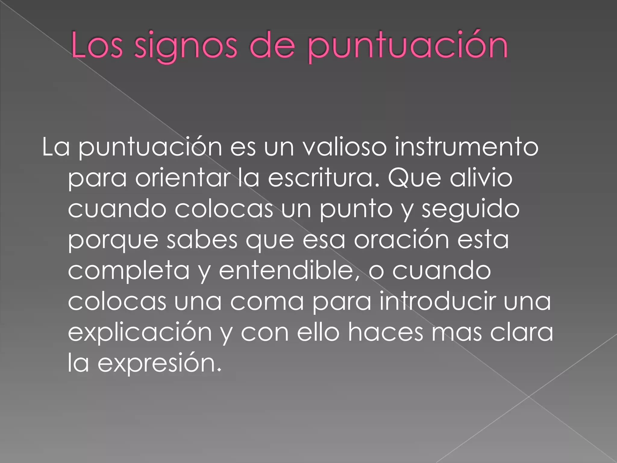 Los signos de puntuación La puntuación es un valioso instrumento para orientar la escritura. Que alivio cuando colocas un punto y seguido porque sabes que esa oración esta completa y entendible, o cuando colocas una coma para introducir una explicación y con ello haces mas clara la expresión. 