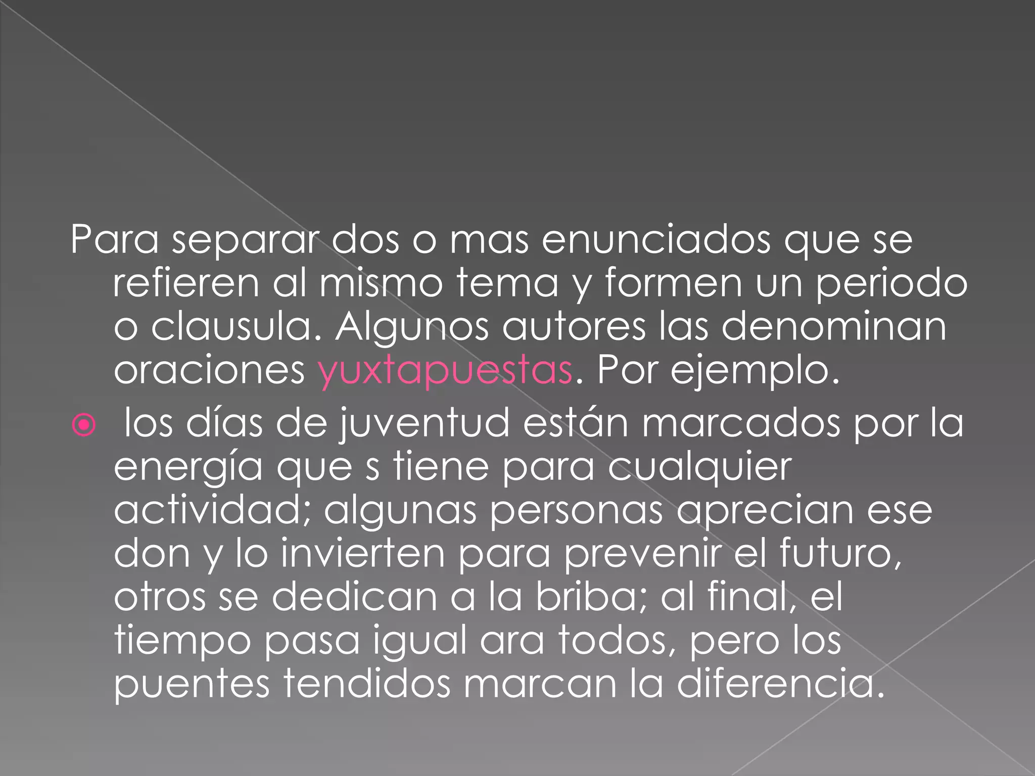 Para separar dos o mas enunciados que se refieren al mismo tema y formen un periodo o clausula. Algunos autores las denominan oraciones yuxtapuestas. Por ejemplo. los días de juventud están marcados por la energía que s tiene para cualquier actividad; algunas personas aprecian ese don y lo invierten para prevenir el futuro, otros se dedican a la briba; al final, el tiempo pasa igual ara todos, pero los puentes tendidos marcan la diferencia.
