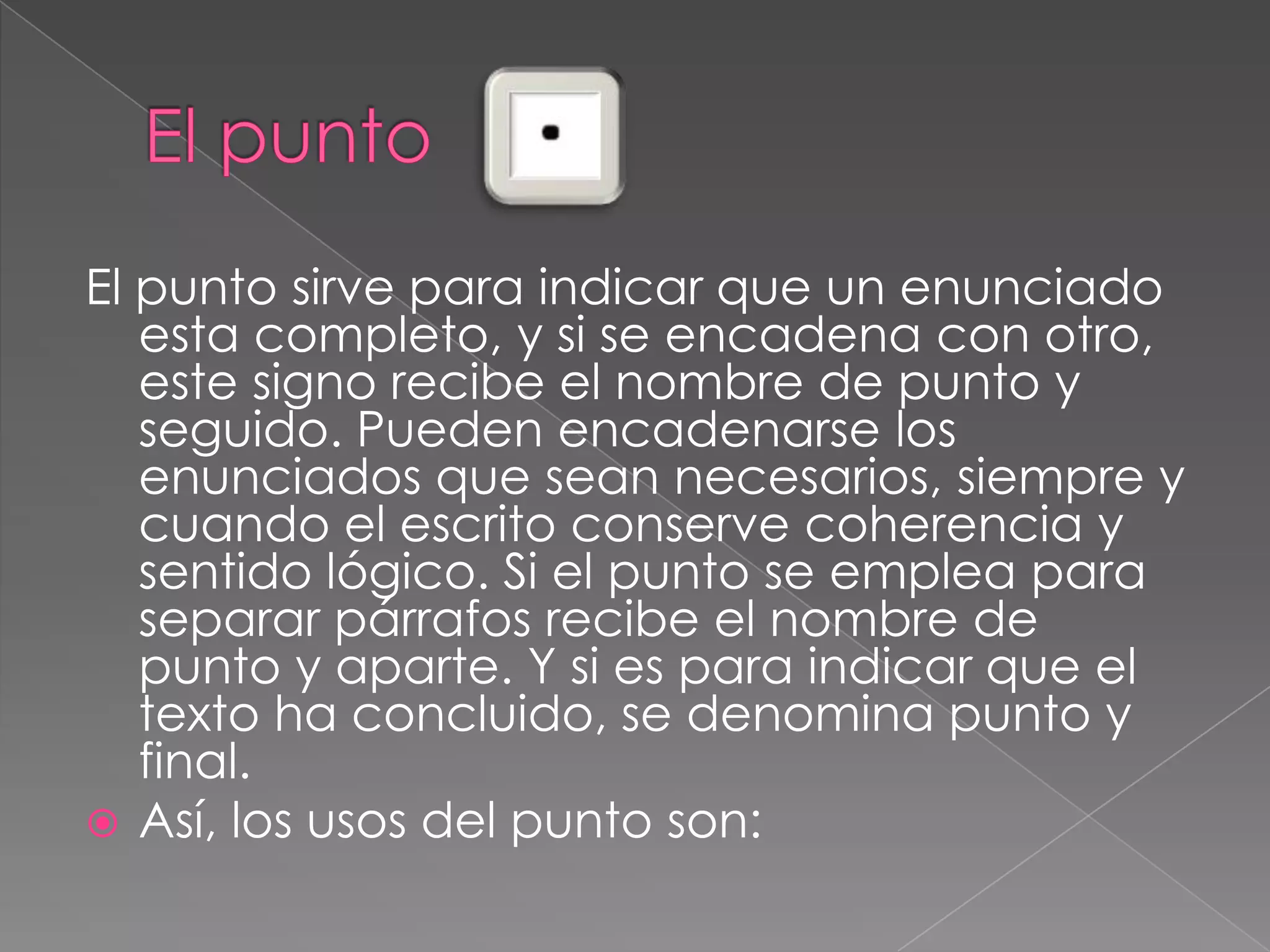 El puntoEl punto sirve para indicar que un enunciado esta completo, y si se encadena con otro, este signo recibe el nombre de punto y seguido.Pueden encadenarse los enunciados que sean necesarios, siempre y cuando el escrito conserve coherencia y sentido lógico. Si el punto se emplea para separar párrafos recibe el nombre de punto y aparte. Y si es para indicar que el texto ha concluido, se denomina punto y final.Así, los usos del punto son: