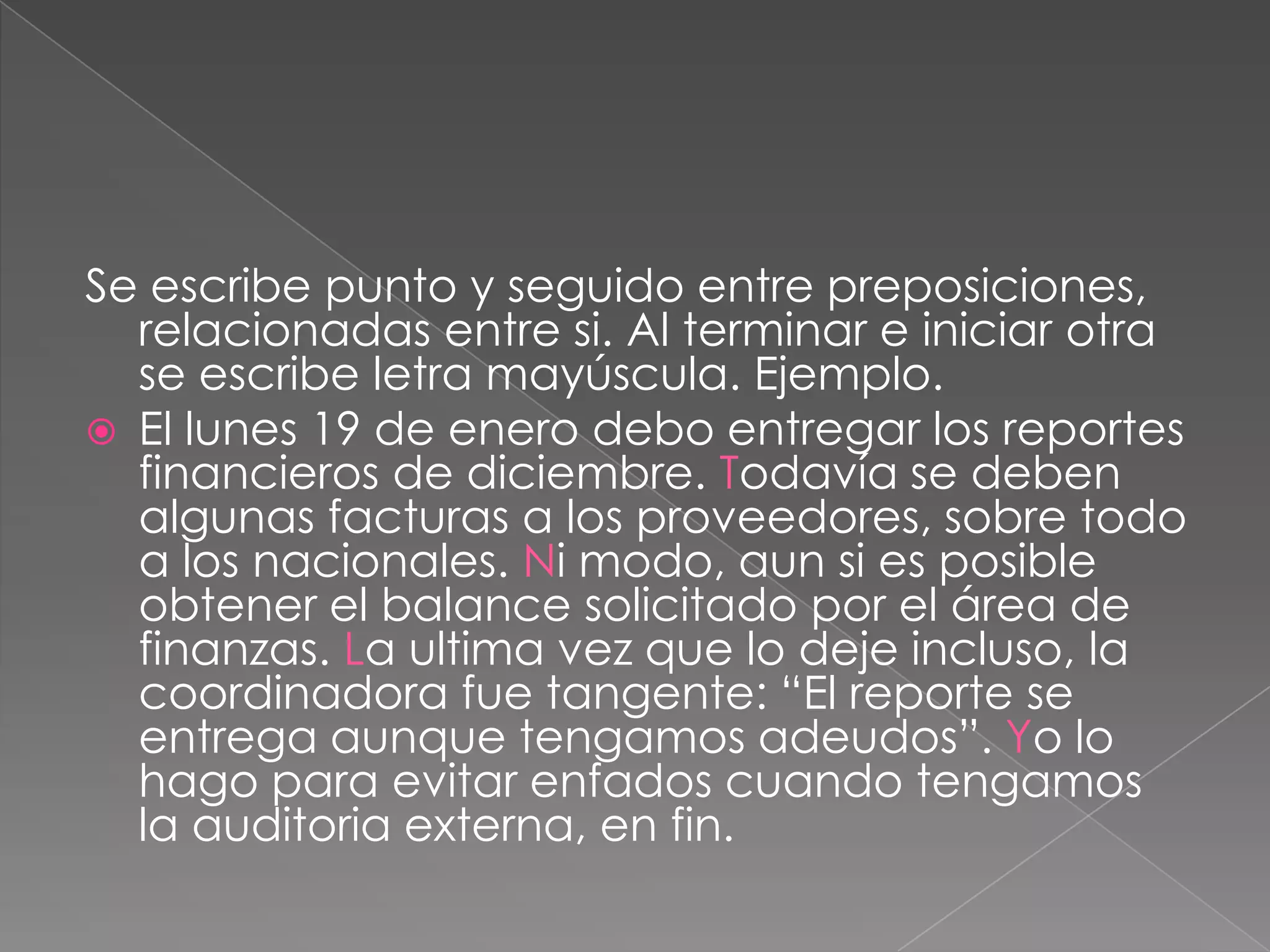 Se escribe punto y seguido entre preposiciones, relacionadas entre si. Al terminar e iniciar otra se escribe letra mayúscula. Ejemplo.El lunes 19 de enero debo entregar los reportes financieros de diciembre. Todavía se deben algunas facturas a los proveedores, sobre todo a los nacionales. Ni modo, aun si es posible obtener el balance solicitado por el área de finanzas. La ultima vez que lo deje incluso, la coordinadora fue tangente: “El reporte se entrega aunque tengamos adeudos”. Yo lo hago para evitar enfados cuando tengamos la auditoria externa, en fin.