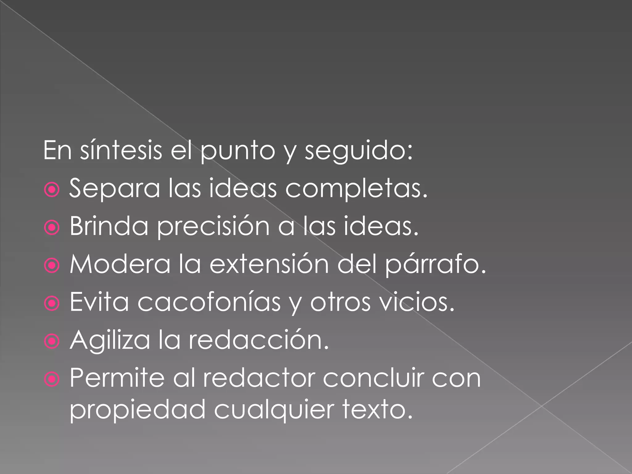 En síntesis el punto y seguido:Separa las ideas completas.Brinda precisión a las ideas.Modera la extensión del párrafo.Evita cacofonías y otros vicios.Agiliza la redacción.Permite al redactor concluir con propiedad cualquier texto. 