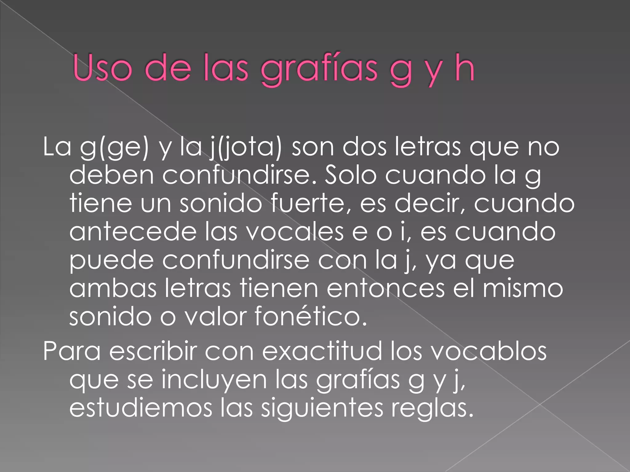 Uso de las grafías g y hLa g(ge) y la j(jota) son dos letras que no deben confundirse. Solo cuando la g tiene un sonido fuerte, es decir, cuando antecede las vocales e o i, es cuando puede confundirse con la j, ya que ambas letras tienen entonces el mismo sonido o valor fonético.Para escribir con exactitud los vocablos que se incluyen las grafías g y j, estudiemos las siguientes reglas.