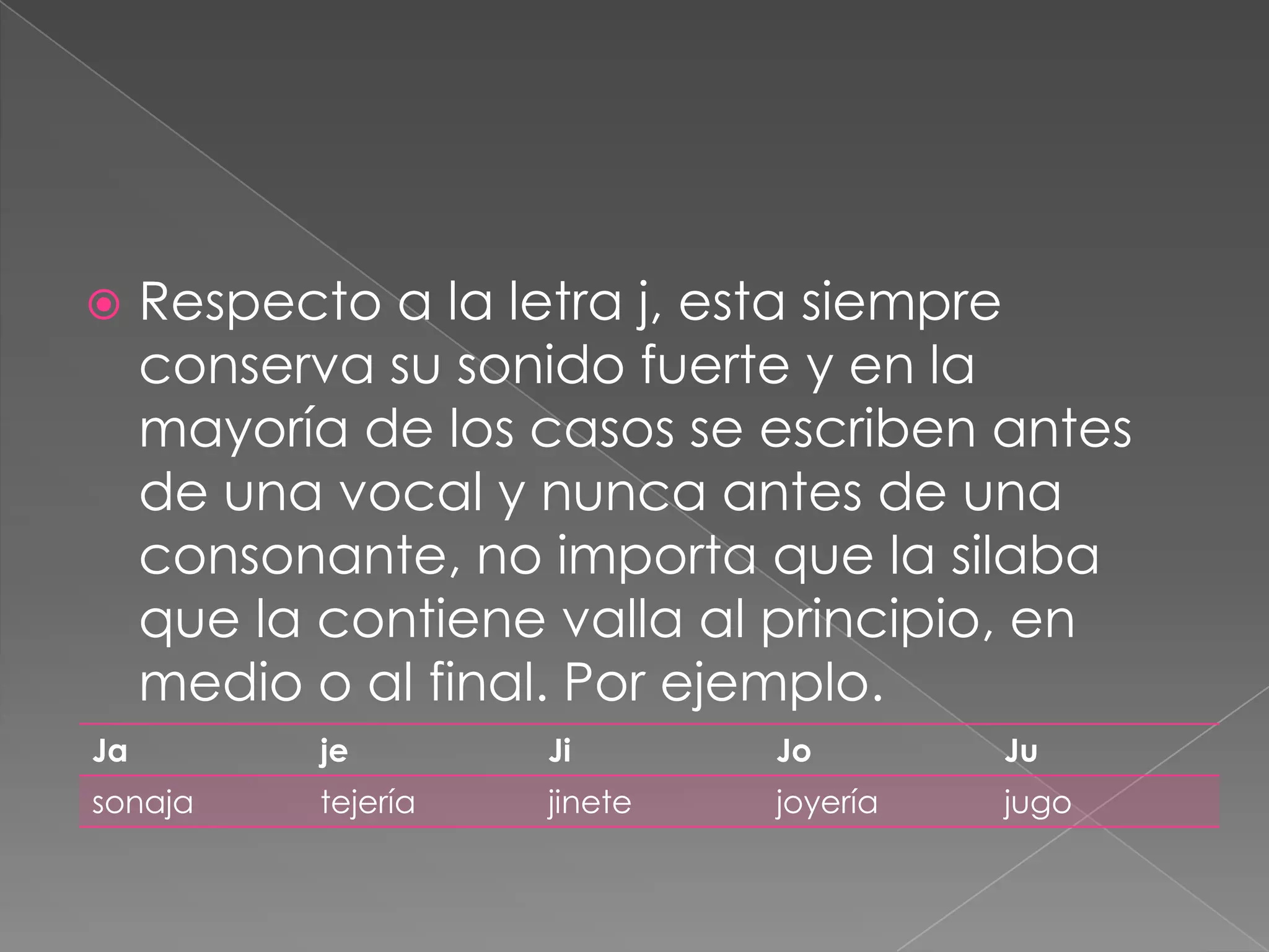 Respecto a la letra j, esta siempre conserva su sonido fuerte y en la mayoría de los casos se escriben antes de una vocal y nunca antes de una consonante, no importa que la silaba que la contiene valla al principio, en medio o al final. Por ejemplo.