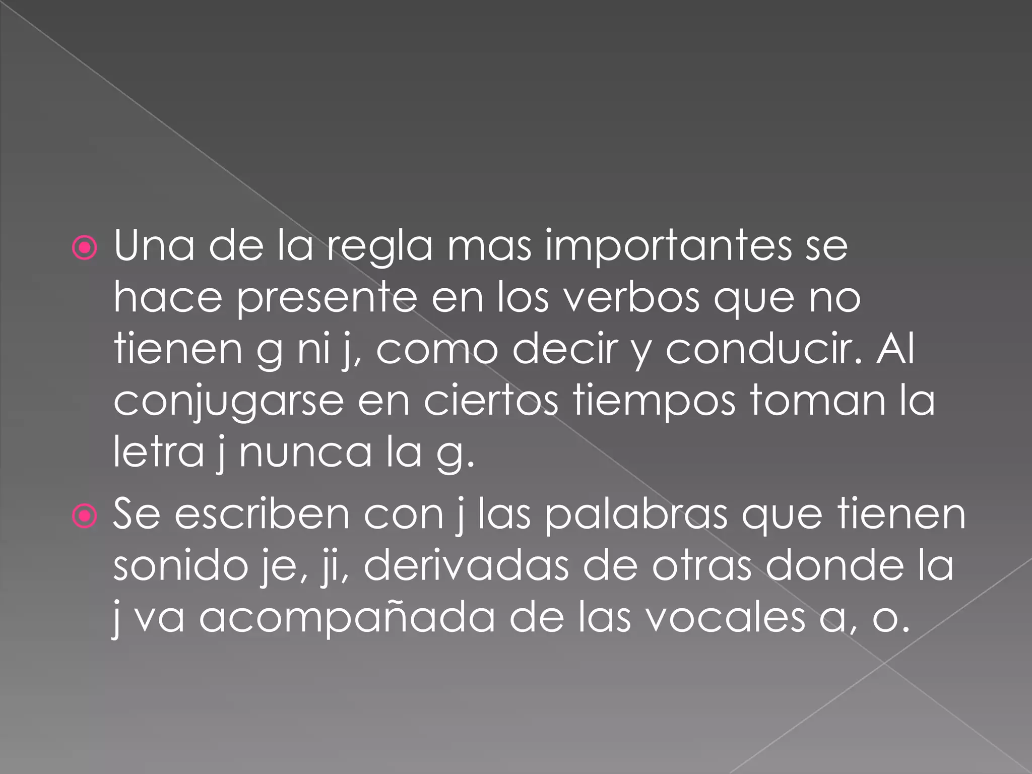 Una de la regla mas importantes se hace presente en los verbos que no tienen g ni j, como decir y conducir. Al conjugarse en ciertos tiempos toman la letra j nunca la g.Se escriben con j las palabras que tienen sonido je, ji, derivadas de otras donde la j va acompañada de las vocales a, o.