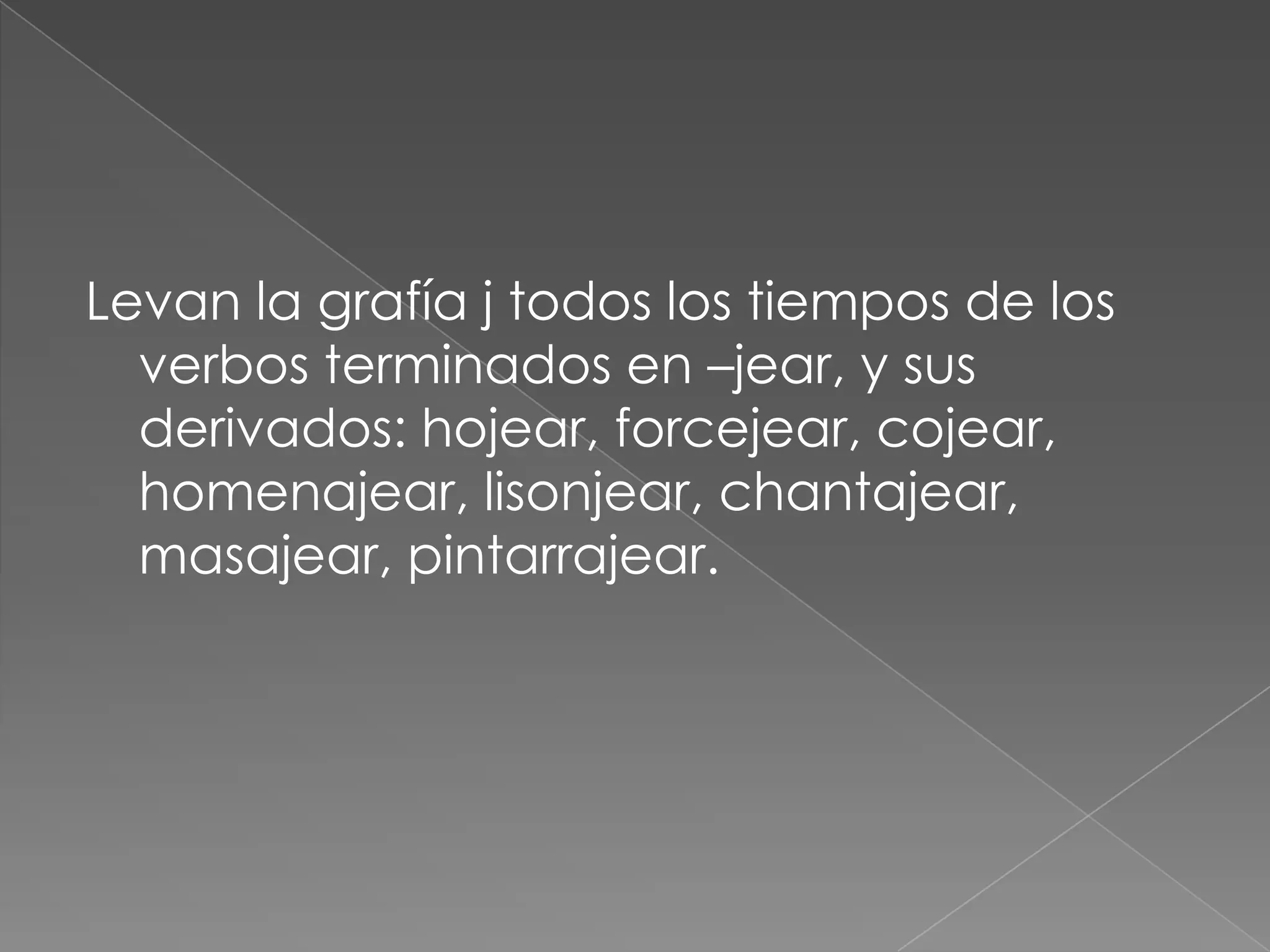 Levan la grafía j todos los tiempos de los verbos terminados en –jear, y sus derivados: hojear, forcejear, cojear, homenajear, lisonjear, chantajear, masajear, pintarrajear.