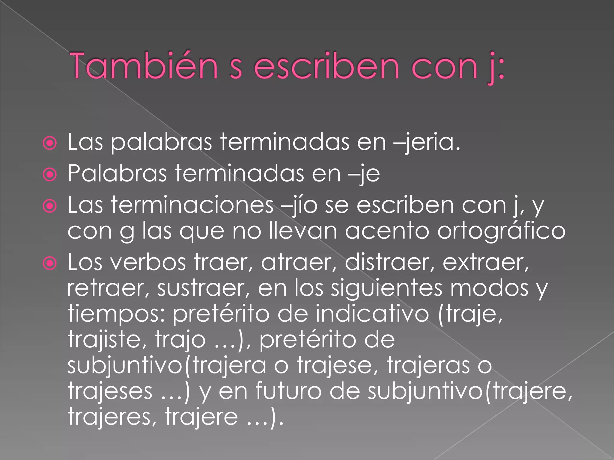 También s escriben con j:Las palabras terminadas en –jeria.Palabras terminadas en –jeLas terminaciones –jío se escriben con j, y con g las que no llevan acento ortográficoLos verbos traer, atraer, distraer, extraer, retraer, sustraer, en los siguientes modos y tiempos: pretérito de indicativo (traje, trajiste, trajo …), pretérito de subjuntivo(trajera o trajese, trajeras o trajeses …) y en futuro de subjuntivo(trajere, trajeres, trajere …).