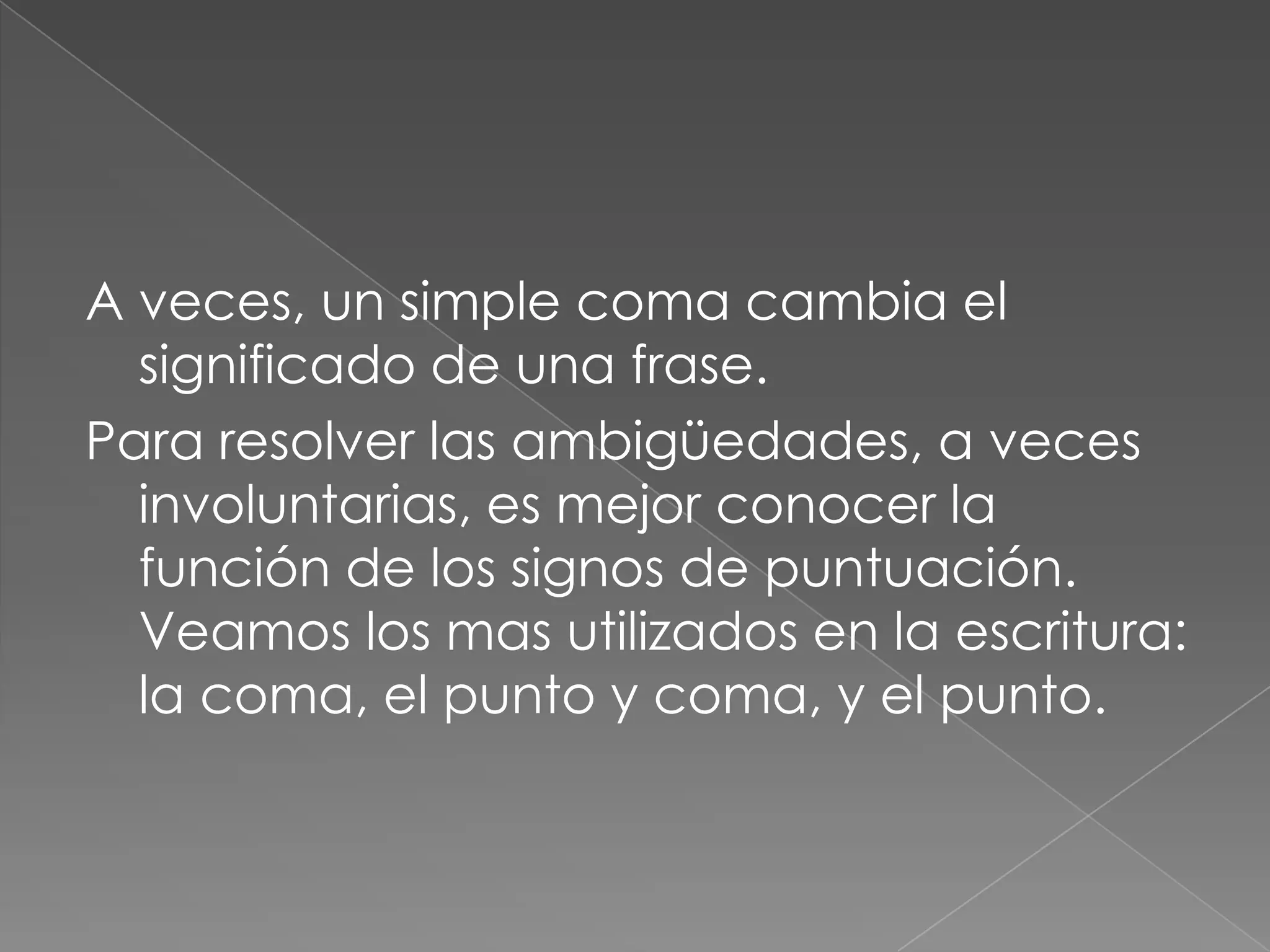 A veces, un simple coma cambia el significado de una frase.Para resolver las ambigüedades, a veces involuntarias, es mejor conocer la función de los signos de puntuación. Veamos los mas utilizados en la escritura: la coma, el punto y coma, y el punto.
