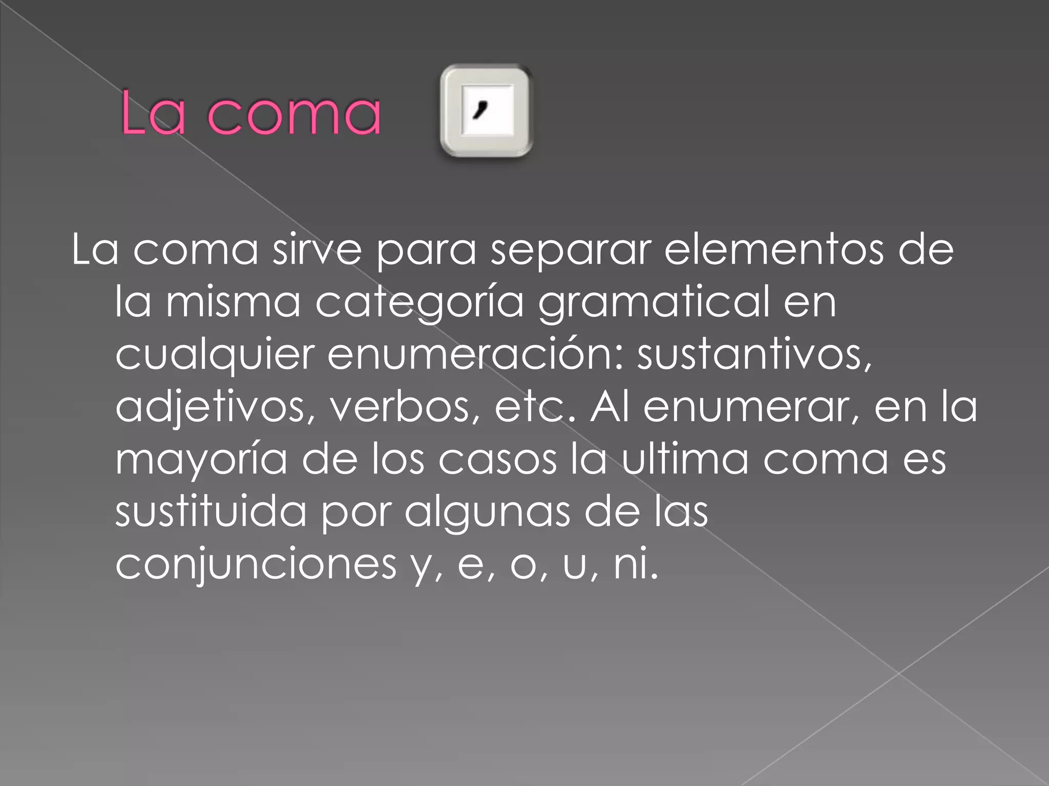 La coma La coma sirve para separar elementos de                                                   la misma categoría gramatical en cualquier enumeración: sustantivos, adjetivos, verbos, etc. Al enumerar, en la mayoría de los casos la ultima coma es sustituida por algunas de las conjunciones y, e, o, u, ni. 