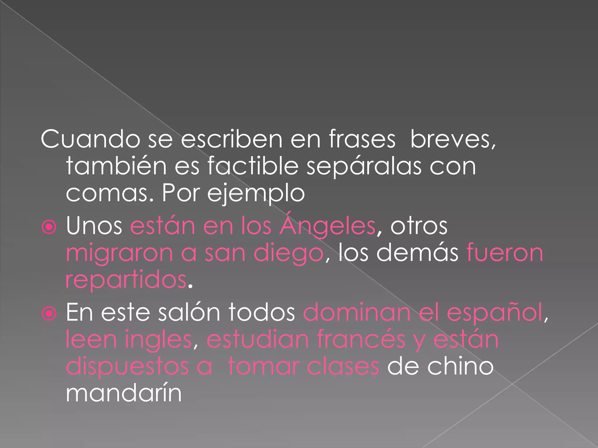 Cuando se escriben en frases  breves, también es factible sepáralas con comas. Por ejemploUnos están en los Ángeles, otros migraron a san diego, los demás fueron repartidos.En este salón todos dominan el español, leen ingles, estudian francés y están dispuestos a  tomar clases de chino mandarín