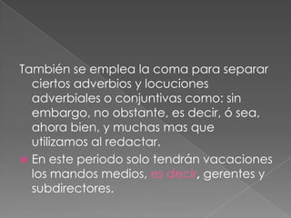 También se emplea la coma para separar ciertos adverbios y locuciones adverbiales o conjuntivas como: sin embargo, no obstante, es decir, ó sea, ahora bien, y muchas mas que utilizamos al redactar.En este periodo solo tendrán vacaciones los mandos medios, es decir, gerentes y subdirectores.  