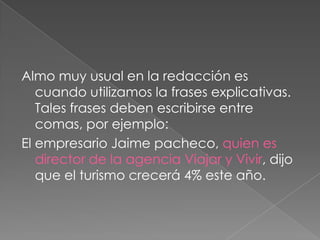 Almo muy usual en la redacción es cuando utilizamos la frases explicativas. Tales frases deben escribirse entre comas, por ejemplo:El empresario Jaime pacheco, quien es director de la agencia Viajar y Vivir, dijo que el turismo crecerá 4% este año.