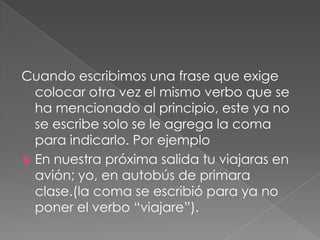 Cuando escribimos una frase que exige colocar otra vez el mismo verbo que se ha mencionado al principio, este ya no se escribe solo se le agrega la coma para indicarlo. Por ejemploEn nuestra próxima salida tu viajaras en avión; yo, en autobús de primara clase.(la coma se escribió para ya no poner el verbo “viajare”).  