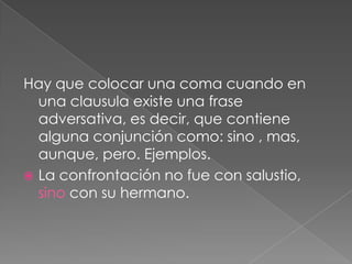 Hay que colocar una coma cuando en una clausula existe una frase adversativa, es decir, que contiene alguna conjunción como: sino , mas, aunque, pero. Ejemplos.La confrontación no fue con salustio, sino con su hermano.