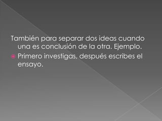 También para separar dos ideas cuando una es conclusión de la otra. Ejemplo. Primero investigas, después escribes el ensayo.