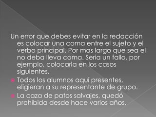 Un error que debes evitar en la redacción es colocar una coma entre el sujeto y el verbo principal. Por mas largo que sea el no deba lleva coma. Seria un fallo, por ejemplo, colocarla en los casos siguientes.Todos los alumnos aquí presentes, eligieran a su representante de grupo.  La caza de patos salvajes, quedó prohibida desde hace varios años.