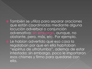 También se utiliza para separar oraciones que están coordinadas mediante alguna locución adverbial o conjunción adversativa: sin embargo, aunque, no obstante, pero, más, etc. Por ejemplo.Le habían advertido que esa casa la regalaban por que en ella habitaban “espíritus de ultratumba”, además de estar intestada; sin embargo, poco le importaron esos chismes y firmo para quedarse con ella.