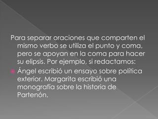 Para separar oraciones que comparten el mismo verbo se utiliza el punto y coma, pero se apoyan en la coma para hacer su elipsis. Por ejemplo, si redactamos:Ángel escribió un ensayo sobre política exterior. Margarita escribió una monografía sobre la historia de Partenón. 