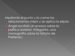 Mediante el punto y la coma las relacionamos mejor y se aplica la elipsis:Ángel escribió un ensayo sobre la política exterior; margarita, una monografía sobre la historia de Partenón.  