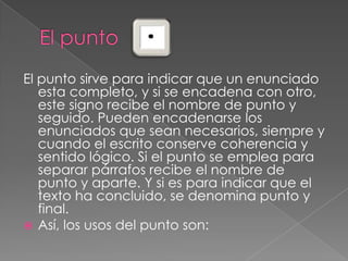 El puntoEl punto sirve para indicar que un enunciado esta completo, y si se encadena con otro, este signo recibe el nombre de punto y seguido.Pueden encadenarse los enunciados que sean necesarios, siempre y cuando el escrito conserve coherencia y sentido lógico. Si el punto se emplea para separar párrafos recibe el nombre de punto y aparte. Y si es para indicar que el texto ha concluido, se denomina punto y final.Así, los usos del punto son: