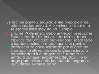 Se escribe punto y seguido entre preposiciones, relacionadas entre si. Al terminar e iniciar otra se escribe letra mayúscula. Ejemplo.El lunes 19 de enero debo entregar los reportes financieros de diciembre. Todavía se deben algunas facturas a los proveedores, sobre todo a los nacionales. Ni modo, aun si es posible obtener el balance solicitado por el área de finanzas. La ultima vez que lo deje incluso, la coordinadora fue tangente: “El reporte se entrega aunque tengamos adeudos”. Yo lo hago para evitar enfados cuando tengamos la auditoria externa, en fin.