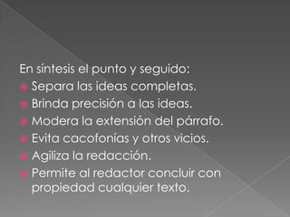 En síntesis el punto y seguido:Separa las ideas completas.Brinda precisión a las ideas.Modera la extensión del párrafo.Evita cacofonías y otros vicios.Agiliza la redacción.Permite al redactor concluir con propiedad cualquier texto. 
