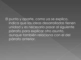 El punto y aparte, como ya se explico, indica que las ideas desarrolladas tienen unidad y es necesario pasar al siguiente párrafo para explicar otro asunto, aunque también relaciona con el del párrafo anterior.