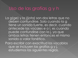 Uso de las grafías g y hLa g(ge) y la j(jota) son dos letras que no deben confundirse. Solo cuando la g tiene un sonido fuerte, es decir, cuando antecede las vocales e o i, es cuando puede confundirse con la j, ya que ambas letras tienen entonces el mismo sonido o valor fonético.Para escribir con exactitud los vocablos que se incluyen las grafías g y j, estudiemos las siguientes reglas.
