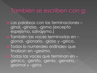 También se escriben con g:Las palabras con las terminaciones –ginal, -ginoso, -gismo.(excepto espejismo, salvajismo.)También las voces terminadas en –gional, -gionario, -gioso y –girico.Todos lo numerales ordinales que finalizan en –gesimo.Todas las voces que terminan en –génico, -genito, -genio, -genario, -gesimal y –gista.