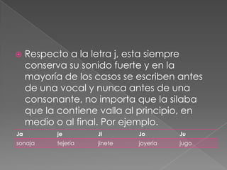 Respecto a la letra j, esta siempre conserva su sonido fuerte y en la mayoría de los casos se escriben antes de una vocal y nunca antes de una consonante, no importa que la silaba que la contiene valla al principio, en medio o al final. Por ejemplo.