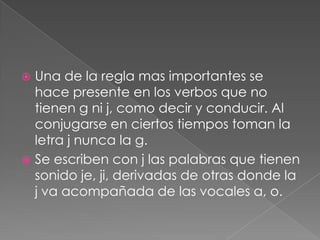 Una de la regla mas importantes se hace presente en los verbos que no tienen g ni j, como decir y conducir. Al conjugarse en ciertos tiempos toman la letra j nunca la g.Se escriben con j las palabras que tienen sonido je, ji, derivadas de otras donde la j va acompañada de las vocales a, o.