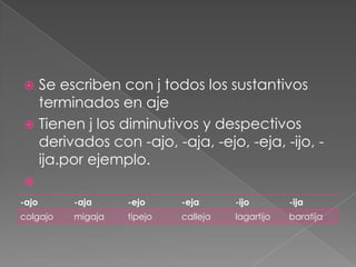 Se escriben con j todos los sustantivos terminados en ajeTienen j los diminutivos y despectivos derivados con -ajo, -aja, -ejo, -eja, -ijo, -ija.por ejemplo.