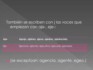 También se escriben con j las voces que empiezan con aje-, eje-:(se exceptúan: agencia, agente, egeo.)