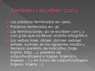 También s escriben con j:Las palabras terminadas en –jeria.Palabras terminadas en –jeLas terminaciones –jío se escriben con j, y con g las que no llevan acento ortográficoLos verbos traer, atraer, distraer, extraer, retraer, sustraer, en los siguientes modos y tiempos: pretérito de indicativo (traje, trajiste, trajo …), pretérito de subjuntivo(trajera o trajese, trajeras o trajeses …) y en futuro de subjuntivo(trajere, trajeres, trajere …).