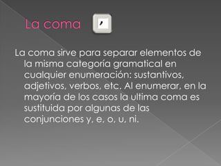 La coma La coma sirve para separar elementos de                                                   la misma categoría gramatical en cualquier enumeración: sustantivos, adjetivos, verbos, etc. Al enumerar, en la mayoría de los casos la ultima coma es sustituida por algunas de las conjunciones y, e, o, u, ni. 