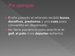 Por ejemploEl año pasado el orfanato recibió bonos, donativos, prestamos y una casa para convertirla en dispensario.No tiene paciencia para practicar el golf, el polo ni los deportes extremos