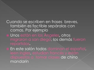 Cuando se escriben en frases  breves, también es factible sepáralas con comas. Por ejemploUnos están en los Ángeles, otros migraron a san diego, los demás fueron repartidos.En este salón todos dominan el español, leen ingles, estudian francés y están dispuestos a  tomar clases de chino mandarín