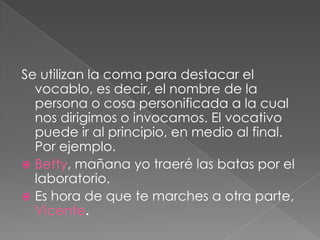 Se utilizan la coma para destacar el vocablo, es decir, el nombre de la persona o cosa personificada a la cual nos dirigimos o invocamos. El vocativo puede ir al principio, en medio al final. Por ejemplo.Betty, mañana yo traeré las batas por el laboratorio.Es hora de que te marches a otra parte, Vicente. 